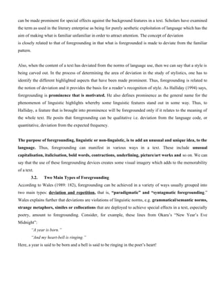 can be made prominent for special effects against the background features in a text. Scholars have examined
the term as used in the literary enterprise as being for purely aesthetic exploitation of language which has the
aim of making what is familiar unfamiliar in order to attract attention. The concept of deviation
is closely related to that of foregrounding in that what is foregrounded is made to deviate from the familiar
pattern.
Also, when the content of a text has deviated from the norms of language use, then we can say that a style is
being carved out. In the process of determining the area of deviation in the study of stylistics, one has to
identify the different highlighted aspects that have been made prominent. Thus, foregrounding is related to
the notion of deviation and it provides the basis for a reader’s recognition of style. As Halliday (1994) says,
foregrounding is prominence that is motivated. He also defines prominence as the general name for the
phenomenon of linguistic highlights whereby some linguistic features stand out in some way. Thus, to
Halliday, a feature that is brought into prominence will be foregrounded only if it relates to the meaning of
the whole text. He posits that foregrounding can be qualitative i.e. deviation from the language code, or
quantitative, deviation from the expected frequency.
The purpose of foregrounding, linguistic or non-linguistic, is to add an unusual and unique idea, to the
language. Thus, foregrounding can manifest in various ways in a text. These include unusual
capitalisation, italicisation, bold words, contractions, underlining, picture/art works and so on. We can
say that the use of these foregrounding devices creates some visual imagery which adds to the memorability
of a text.
3.2. Two Main Types of Foregrounding
According to Wales (1989: 182), foregrounding can be achieved in a variety of ways usually grouped into
two main types: deviation and repetition, that is, “paradigmatic” and “syntagmatic foregrounding.”
Wales explains further that deviations are violations of linguistic norms, e.g. grammatical/semantic norms,
strange metaphors, similes or collocations that are deployed to achieve special effects in a text, especially
poetry, amount to foregrounding. Consider, for example, these lines from Okara’s “New Year’s Eve
Midnight”:
“A year is born.”
“And my heart-bell is ringing.”
Here, a year is said to be born and a bell is said to be ringing in the poet’s heart!
 