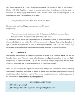 Repetition is also said to be a kind of deviation as it flouts the “normal rules of usage by over-frequency”
(Wales, 1989: 182). Repetition of sounds or syntactic patterns have the tendency to strike the readers as
uncommon and thereby engage their attention. Such a device is seen at work in Senghor’s poem: “I will
pronounce your name.” See the first line of the poem:
“I will pronounce your name, Naett, I will declaim you, Naett!
Lines two, three and four of the poem also continue with this form of
foregrounding:
“Naett, your name is mild like cinnamon, it is the fragrance in which the lemon grove sleeps,
Naett, your name is the sugared clarity of blooming coffee trees.”
As Wales hints, what is or is not foregrounded may be difficult to determine in some contexts since the
elements of subjectivity may not be ruled out. When this seems to be the case, Wales advises the students of
style to consider the “significance or effect of the foregrounded items…” (p. 183). Thus, we have to go
beyond mere identification of the foregrounded elements and proceed to the level of their effects.
3.3. CONCLUSION
In conclusion, foregrounding is stylistically significant in literary texts, especially poetry, but it is not
limited to literary texts. Other texts such as advertisements, postals, obituary notices, etc may also deploy
foregrounding to create some effects. Any text that successfully deploys foregrounding becomes multi-
semiotic or, multi-vocal, and its interpretation will call for a pluralistic approach.
In this unit, we have been able to point out that deviation and repetition are important means of achieving
foregrounding. As students of stylistics, we need to go beyond mere recognition of foregrounded elements to
consider their stylistic significance in a text. When an item is made prominent in a text by foregrounding it,
the author wants to draw our attention to its significance.
REFLECTION ASSIGNMENT
(1) What is foregrounding?
(2) What do you think is the importance of foregrounding in any text?
 