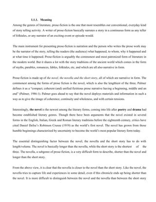 1.1.1. Meaning
Among the genres of literature, prose-fiction is the one that most resembles our conventional, everyday kind
of story telling activity. A writer of prose-fiction basically narrates a story in a continuous form as any teller
of folktales, or any narrator of an exciting event or episode would.
The main instrument for presenting prose-fiction is narration and the person who writes the prose work may
be the narrator of the story, telling the readers (the audience) what happened, to whom, why it happened and
at what time it happened. Prose-fiction is arguably the commonest and most patronized form of literature in
the modern world. But it shares a lot with the story traditions of the ancient world which comes in the form
of myths, parables, romances, fables, folktales, etc, and which are all also narrative in form.
Prose-fiction is made up of the novel, the novella and the short story, all of which are narrative in form. The
commonest among the forms of prose fiction is the novel, which is also the lengthiest of the three. Palmer
defines it as a “compact, coherent (and) unified fictitious prose narrative having a beginning, middle and an
end” (Palmer, 1986:1). Palmer goes ahead to say that the novel deploys materials and information in such a
way as to give the image of coherence, continuity and wholeness, and with certain tensions.
Interestingly, the novel is the newest among the literary forms, coming into life after poetry and drama had
become established literary genres. Though there have been arguments that the novel existed in several
forms in the English, Italian, Greek and Roman literary traditions before the eighteenth century, critics have
cited Daniel Defoe’s Robinson Crusoe (1919) as the world’s first novel. The novel has grown from those
humble beginnings characterized by uncertainty to become the world’s most popular literary form today.
The essential distinguishing factor between the novel, the novella and the short story has to do with
length/volume. The novel is basically longer than the novella, while the short story is the shortest of the
three. The novella, a subgenre of prose-fiction, is a very difficult form to describe, shorter than the novel and
longer than the short story.
From the above view, it is clear that the novella is closer to the novel than the short story. Like the novel, the
novella tries to capture life and experiences in some detail, even if this chronicle ends up being shorter than
the novel. It is more difficult to distinguish between the novel and the novella than between the short story
 