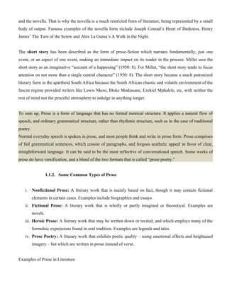 and the novella. That is why the novella is a much restricted form of literature, being represented by a small
body of output. Famous examples of the novella form include Joseph Conrad’s Heart of Darkness, Henry
James’ The Turn of the Screw and Alex La Guma’s A Walk in the Night.
The short story has been described as the form of prose-fiction which narrates fundamentally, just one
event, or an aspect of one event, making an immediate impact on its reader in the process. Millet sees the
short story as an imaginative “account of a happening” (1950: 8). For Millet, “the short story tends to focus
attention on not more than a single central character” (1950: 8). The short story became a much patronized
literary form in the apartheid South Africa because the South African chaotic and volatile environment of the
fascist regime provided writers like Lewis Nkosi, Bloke Modiasane, Ezekiel Mphalele, etc, with neither the
rest of mind nor the peaceful atmosphere to indulge in anything longer.
To sum up, Prose is a form of language that has no formal metrical structure. It applies a natural flow of
speech, and ordinary grammatical structure, rather than rhythmic structure, such as in the case of traditional
poetry.
Normal everyday speech is spoken in prose, and most people think and write in prose form. Prose comprises
of full grammatical sentences, which consist of paragraphs, and forgoes aesthetic appeal in favor of clear,
straightforward language. It can be said to be the most reflective of conversational speech. Some works of
prose do have versification, and a blend of the two formats that is called “prose poetry.”
1.1.2. Some Common Types of Prose
i. Nonfictional Prose: A literary work that is mainly based on fact, though it may contain fictional
elements in certain cases. Examples include biographies and essays.
ii. Fictional Prose: A literary work that is wholly or partly imagined or theoretical. Examples are
novels.
iii. Heroic Prose: A literary work that may be written down or recited, and which employs many of the
formulaic expressions found in oral tradition. Examples are legends and tales.
iv. Prose Poetry: A literary work that exhibits poetic quality – using emotional effects and heightened
imagery – but which are written in prose instead of verse.
Examples of Prose in Literature
 