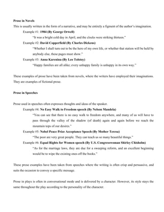 Prose in Novels
This is usually written in the form of a narrative, and may be entirely a figment of the author’s imagination.
Example #1: 1984 (By George Orwell)
“It was a bright cold day in April, and the clocks were striking thirteen.”
Example #2: David Copperfield (By Charles Dickens)
“Whether I shall turn out to be the hero of my own life, or whether that station will be held by
anybody else, these pages must show.”
Example #3: Anna Karenina (By Leo Tolstoy)
“Happy families are all alike; every unhappy family is unhappy in its own way.”
These examples of prose have been taken from novels, where the writers have employed their imaginations.
They are examples of fictional prose.
Prose in Speeches
Prose used in speeches often expresses thoughts and ideas of the speaker.
Example #4: No Easy Walk to Freedom speech (By Nelson Mandela)
“You can see that there is no easy walk to freedom anywhere, and many of us will have to
pass through the valley of the shadow (of death) again and again before we reach the
mountain tops of our desires.”
Example #5: Nobel Peace Prize Acceptance Speech (By Mother Teresa)
“The poor are very great people. They can teach us so many beautiful things.”
Example #6: Equal Rights for Women speech (By U.S. Congresswoman Shirley Chisholm)
“As for the marriage laws, they are due for a sweeping reform, and an excellent beginning
would be to wipe the existing ones off the books.”
These prose examples have been taken from speeches where the writing is often crisp and persuasive, and
suits the occasion to convey a specific message.
Prose in plays is often in conversational mode and is delivered by a character. However, its style stays the
same throughout the play according to the personality of the character.
 
