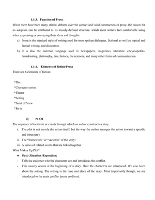 1.1.3. Function of Prose
While there have been many critical debates over the correct and valid construction of prose, the reason for
its adoption can be attributed to its loosely-defined structure, which most writers feel comfortable using
when expressing or conveying their ideas and thoughts.
a) Prose is the standard style of writing used for most spoken dialogues, fictional as well as topical and
factual writing, and discourses.
b) It is also the common language used in newspapers, magazines, literature, encyclopedias,
broadcasting, philosophy, law, history, the sciences, and many other forms of communication.
1.1.4. Elements of fiction/Prose
There are 6 elements of fiction:
*Plot
*Characterization
*Theme
*Setting
*Point of View
*Style
(i) PLOT
The sequence of incidents or events through which an author constructs a story.
i. The plot is not merely the action itself, but the way the author arranges the action toward a specific
end (structure).
ii. The “framework” or “skeleton” of the story;
iii. A series of related events that are linked together
What Makes Up Plot?
 Basic Situation (Exposition)
- Tells the audience who the characters are and introduces the conflict.
- This usually occurs at the beginning of a story. Here the characters are introduced. We also learn
about the setting. The setting is the time and place of the story. Most importantly though, we are
introduced to the main conflict (main problem).
 