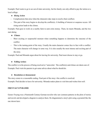Example: Paul wants to go to an out-of-state university, but his family can only afford to pay the tuition at a
local college.
 Rising Action
- Complications that arise when the characters take steps to resolve their conflicts
- This part of the story begins to develop the conflict(s). A building of interest or suspense occurs. All
rising action leads to the climax.
Example: Paul goes to work on a nearby farm to earn extra money. There, he meets Miranda, and the two
start dating
 Climax
- Most exciting or suspenseful moment when something happens to determine the outcome of the
conflict.
- This is the turning point of the story. Usually the main character comes face to face with a conflict.
The main character will change in some way. It is also usually the most intense and exciting part of
the story.
Example: Paul and Miranda argue about his leaving for university. Paul must choose to stay or go.
 Falling Action:
The conflict is in the process of being resolved or “unraveled. The conflict(s) and climax are taken care of.
Example: Paul visits his parents to get some advice about what he should do.
 Resolution or denouement
The story comes to a reasonable ending. Final part of the story • the conflict is resolved.
Example: Paul decides to leave for university. Miranda makes plans to visit him and wishes him well.
FREYTAG’S PYRAMID
Gustav Freytag was a Nineteenth Century German novelist who saw common patterns in the plots of stories
and novels and developed a diagram to analyze them. He diagrammed a story's plot using a pyramid like the
one shown here:
 