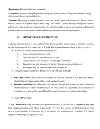 *Protagonist- The central character in a conflict
*Antagonist- Any force arranged against the protagonist- whether persons, things, conventions of society,
or the protagonists own personality traits.
*Suspense- The quality in a story that makes readers ask “what’s going to happen next?”. In more literary
forms of fiction the suspense involves more “why” than “what”. Usually produced through two devices;
either mystery (an unusual set of circumstances for which the reader craves an explanation) or dilemma (a
position in which a character must choose between two courses of action, both undesirable.)
(ii) CHARACTERS/CHARACTERIZATION
Analyzing characterization is more difficult than describing plot; human nature is infinitely complex,
variable and ambiguous. It is much easier to describe what a person has done instead of who a person is.
 A writer can reveal a character in the following ways:
1. Letting up hear the character speak
2. Describing how the character looks & dresses
3. Letting us listen to the character’s inner thoughts and feelings
4. Revealing what other characters in the story think or say about the character
5. Showing us what the character does – how he or she acts
 Characters are presented in two different ways- directly and indirectly.
i. Direct Presentation- The reader is told straight out what the character is like. Telling us directly
what the character’s personality is like: cruel, sneaky, brace, etc.
ii. Indirect Presentation- The author shows the character through their actions; the reader determines
what the character is like by what they say or do. These call on the reader to take the information he
or she is given to interpret for himself/herself the kind of character he or she is reading about.
 Types of Characters
* Flat Characters- Usually have one or two predominant traits. A flat character is a character with little
to no complex emotions, motivations, or personality. They also don't undergo any kind of change to make
them more well-rounded. In other words, they're the opposite of a "round character," who has a fully fleshed
out profile and changes throughout the story.
 