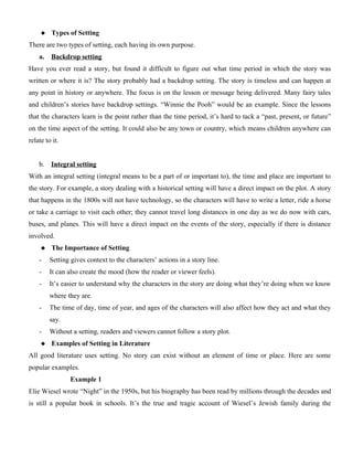  Types of Setting
There are two types of setting, each having its own purpose.
a. Backdrop setting
Have you ever read a story, but found it difficult to figure out what time period in which the story was
written or where it is? The story probably had a backdrop setting. The story is timeless and can happen at
any point in history or anywhere. The focus is on the lesson or message being delivered. Many fairy tales
and children’s stories have backdrop settings. “Winnie the Pooh” would be an example. Since the lessons
that the characters learn is the point rather than the time period, it’s hard to tack a “past, present, or future”
on the time aspect of the setting. It could also be any town or country, which means children anywhere can
relate to it.
b. Integral setting
With an integral setting (integral means to be a part of or important to), the time and place are important to
the story. For example, a story dealing with a historical setting will have a direct impact on the plot. A story
that happens in the 1800s will not have technology, so the characters will have to write a letter, ride a horse
or take a carriage to visit each other; they cannot travel long distances in one day as we do now with cars,
buses, and planes. This will have a direct impact on the events of the story, especially if there is distance
involved.
 The Importance of Setting
- Setting gives context to the characters’ actions in a story line.
- It can also create the mood (how the reader or viewer feels).
- It’s easier to understand why the characters in the story are doing what they’re doing when we know
where they are.
- The time of day, time of year, and ages of the characters will also affect how they act and what they
say.
- Without a setting, readers and viewers cannot follow a story plot.
 Examples of Setting in Literature
All good literature uses setting. No story can exist without an element of time or place. Here are some
popular examples.
Example 1
Elie Wiesel wrote “Night” in the 1950s, but his biography has been read by millions through the decades and
is still a popular book in schools. It’s the true and tragic account of Wiesel’s Jewish family during the
 