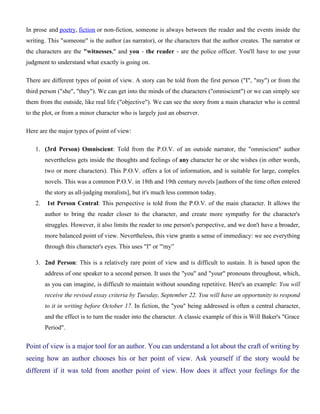 In prose and poetry, fiction or non-fiction, someone is always between the reader and the events inside the
writing. This "someone" is the author (as narrator), or the characters that the author creates. The narrator or
the characters are the "witnesses," and you - the reader - are the police officer. You'll have to use your
judgment to understand what exactly is going on.
There are different types of point of view. A story can be told from the first person ("I", "my") or from the
third person ("she", "they"). We can get into the minds of the characters ("omniscient") or we can simply see
them from the outside, like real life ("objective"). We can see the story from a main character who is central
to the plot, or from a minor character who is largely just an observer.
Here are the major types of point of view:
1. (3rd Person) Omniscient: Told from the P.O.V. of an outside narrator, the "omniscient" author
nevertheless gets inside the thoughts and feelings of any character he or she wishes (in other words,
two or more characters). This P.O.V. offers a lot of information, and is suitable for large, complex
novels. This was a common P.O.V. in 18th and 19th century novels [authors of the time often entered
the story as all-judging moralists], but it's much less common today.
2. 1st Person Central: This perspective is told from the P.O.V. of the main character. It allows the
author to bring the reader closer to the character, and create more sympathy for the character's
struggles. However, it also limits the reader to one person's perspective, and we don't have a broader,
more balanced point of view. Nevertheless, this view grants a sense of immediacy: we see everything
through this character's eyes. This uses "I" or '"my”
3. 2nd Person: This is a relatively rare point of view and is difficult to sustain. It is based upon the
address of one speaker to a second person. It uses the "you" and "your" pronouns throughout, which,
as you can imagine, is difficult to maintain without sounding repetitive. Here's an example: You will
receive the revised essay criteria by Tuesday, September 22. You will have an opportunity to respond
to it in writing before October 17. In fiction, the "you" being addressed is often a central character,
and the effect is to turn the reader into the character. A classic example of this is Will Baker's "Grace
Period".
Point of view is a major tool for an author. You can understand a lot about the craft of writing by
seeing how an author chooses his or her point of view. Ask yourself if the story would be
different if it was told from another point of view. How does it affect your feelings for the
 