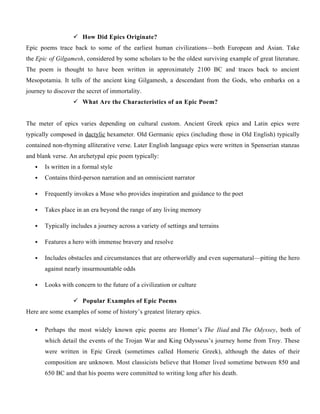  How Did Epics Originate?
Epic poems trace back to some of the earliest human civilizations—both European and Asian. Take
the Epic of Gilgamesh, considered by some scholars to be the oldest surviving example of great literature.
The poem is thought to have been written in approximately 2100 BC and traces back to ancient
Mesopotamia. It tells of the ancient king Gilgamesh, a descendant from the Gods, who embarks on a
journey to discover the secret of immortality.
 What Are the Characteristics of an Epic Poem?
The meter of epics varies depending on cultural custom. Ancient Greek epics and Latin epics were
typically composed in dactylic hexameter. Old Germanic epics (including those in Old English) typically
contained non-rhyming alliterative verse. Later English language epics were written in Spenserian stanzas
and blank verse. An archetypal epic poem typically:
 Is written in a formal style
 Contains third-person narration and an omniscient narrator
 Frequently invokes a Muse who provides inspiration and guidance to the poet
 Takes place in an era beyond the range of any living memory
 Typically includes a journey across a variety of settings and terrains
 Features a hero with immense bravery and resolve
 Includes obstacles and circumstances that are otherworldly and even supernatural—pitting the hero
against nearly insurmountable odds
 Looks with concern to the future of a civilization or culture
 Popular Examples of Epic Poems
Here are some examples of some of history’s greatest literary epics.
 Perhaps the most widely known epic poems are Homer’s The Iliad and The Odyssey, both of
which detail the events of the Trojan War and King Odysseus’s journey home from Troy. These
were written in Epic Greek (sometimes called Homeric Greek), although the dates of their
composition are unknown. Most classicists believe that Homer lived sometime between 850 and
650 BC and that his poems were committed to writing long after his death.
 