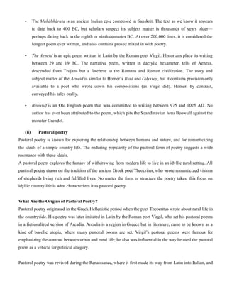  The Mahābhārata is an ancient Indian epic composed in Sanskrit. The text as we know it appears
to date back to 400 BC, but scholars suspect its subject matter is thousands of years older—
perhaps dating back to the eighth or ninth centuries BC. At over 200,000 lines, it is considered the
longest poem ever written, and also contains prosed mixed in with poetry.
 The Aeneid is an epic poem written in Latin by the Roman poet Virgil. Historians place its writing
between 29 and 19 BC. The narrative poem, written in dactylic hexameter, tells of Aeneas,
descended from Trojans but a forebear to the Romans and Roman civilization. The story and
subject matter of the Aeneid is similar to Homer’s Iliad and Odyssey, but it contains precision only
available to a poet who wrote down his compositions (as Virgil did). Homer, by contrast,
conveyed his tales orally.
 Beowulf is an Old English poem that was committed to writing between 975 and 1025 AD. No
author has ever been attributed to the poem, which pits the Scandinavian hero Beowulf against the
monster Grendel.
(ii) Pastoral poetry
Pastoral poetry is known for exploring the relationship between humans and nature, and for romanticizing
the ideals of a simple country life. The enduring popularity of the pastoral form of poetry suggests a wide
resonance with these ideals.
A pastoral poem explores the fantasy of withdrawing from modern life to live in an idyllic rural setting. All
pastoral poetry draws on the tradition of the ancient Greek poet Theocritus, who wrote romanticized visions
of shepherds living rich and fulfilled lives. No matter the form or structure the poetry takes, this focus on
idyllic country life is what characterizes it as pastoral poetry.
What Are the Origins of Pastoral Poetry?
Pastoral poetry originated in the Greek Hellenistic period when the poet Theocritus wrote about rural life in
the countryside. His poetry was later imitated in Latin by the Roman poet Virgil, who set his pastoral poems
in a fictionalized version of Arcadia. Arcadia is a region in Greece but in literature, came to be known as a
kind of bucolic utopia, where many pastoral poems are set. Virgil’s pastoral poems were famous for
emphasizing the contrast between urban and rural life; he also was influential in the way he used the pastoral
poem as a vehicle for political allegory.
Pastoral poetry was revived during the Renaissance, where it first made its way from Latin into Italian, and
 