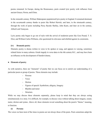 poems remained. In Europe, during the Renaissance, poets created lyric poetry with influence from
ancient Greece, Persia, and China.
In the sixteenth century, William Shakespeare popularized lyric poetry in England. It remained dominant
in the seventeenth century thanks to poets like Robert Herrick, and later, in the nineteenth century,
through the work of poets including Percy Bysshe Shelley, John Keats, and later on in the century,
Alfred Lord Tennyson.
Lyric poetry only began to go out of style with the arrival of modernist poets like Ezra Pound, T. S.
Eliot, and William Carlos Williams, who questioned its relevance and rebelled against its constraints.
(iv) Dramatic poetry
Dramatic poetry is drama written in verse to be spoken or sung, and appears in varying, sometimes
related forms in many cultures. Greek tragedy in verse dates to the 6th century B.C., and may have been
an influence on the development of Sanskrit drama,
 Elements of poetry
As with narrative, there are "elements" of poetry that we can focus on to enrich our understanding of a
particular poem or group of poems. These elements may include:
- Persona
- Voice
- Diction
- Figures of speech: Symbolism, allegory, Imagery
- Rhythm and meter
- Structure.
While we may discuss these elements separately, please keep in mind that they are always acting
simultaneously in a story. It is difficult, for example, to discuss voice without talking about imagery, sound,
meter, diction and syntax. Above all, these elements reveal something about the poem's "theme," meaning,
or function.
(i) Persona
The voices we hear most of the times in poems are not always those of the poets. Poets sometimes adopt the
 