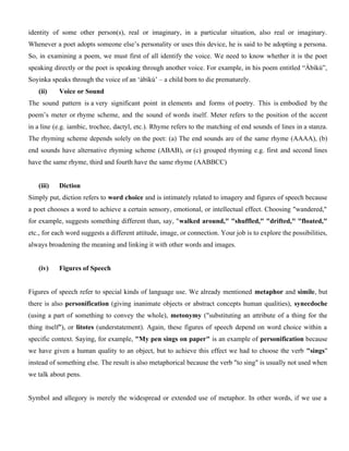 identity of some other person(s), real or imaginary, in a particular situation, also real or imaginary.
Whenever a poet adopts someone else’s personality or uses this device, he is said to be adopting a persona.
So, in examining a poem, we must first of all identify the voice. We need to know whether it is the poet
speaking directly or the poet is speaking through another voice. For example, in his poem entitled “Àbíkú”,
Soyinka speaks through the voice of an ‘àbíkú’ – a child born to die prematurely.
(ii) Voice or Sound
The sound pattern is a very significant point in elements and forms of poetry. This is embodied by the
poem’s meter or rhyme scheme, and the sound of words itself. Meter refers to the position of the accent
in a line (e.g. iambic, trochee, dactyl, etc.). Rhyme refers to the matching of end sounds of lines in a stanza.
The rhyming scheme depends solely on the poet: (a) The end sounds are of the same rhyme (AAAA), (b)
end sounds have alternative rhyming scheme (ABAB), or (c) grouped rhyming e.g. first and second lines
have the same rhyme, third and fourth have the same rhyme (AABBCC)
(iii) Diction
Simply put, diction refers to word choice and is intimately related to imagery and figures of speech because
a poet chooses a word to achieve a certain sensory, emotional, or intellectual effect. Choosing "wandered,"
for example, suggests something different than, say, "walked around," "shuffled," "drifted," "floated,"
etc., for each word suggests a different attitude, image, or connection. Your job is to explore the possibilities,
always broadening the meaning and linking it with other words and images.
(iv) Figures of Speech
Figures of speech refer to special kinds of language use. We already mentioned metaphor and simile, but
there is also personification (giving inanimate objects or abstract concepts human qualities), synecdoche
(using a part of something to convey the whole), metonymy ("substituting an attribute of a thing for the
thing itself"), or litotes (understatement). Again, these figures of speech depend on word choice within a
specific context. Saying, for example, "My pen sings on paper" is an example of personification because
we have given a human quality to an object, but to achieve this effect we had to choose the verb "sings"
instead of something else. The result is also metaphorical because the verb "to sing" is usually not used when
we talk about pens.
Symbol and allegory is merely the widespread or extended use of metaphor. In other words, if we use a
 