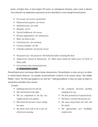 poetic, of higher class, or more proper. Of course, in contemporary literature, many words or phrases
once referred to by euphemistic expressions are now described in a more straight forward manner.
 Pre-owned - for used or second-hand
 Enhanced interrogation - for torture
 Industrial action - for strike
 Misspoke - for lie
 Tactical withdrawal - for retreat
 Revenue augmentation - for raising taxes
 Wind - for belch or fart
 Convenience fee - for surcharge
 Courtesy reminder - for bill
 Unlawful combatant - for prisoner of war
 He passed away= He passed on= He kicked the basket ( meaning He died)
 Abagororwa( instead of Abanyururu) Ex: Maize grain stands for bullets piece (A Grain of
Wheat, p88)
 Correctional center (instead of prison)
3. PERSONIFICATION
Personification gives non-human objects human characteristics. Personification is when you give an object
or animal human behaviors. An example of personification would be in the nursery rhyme “Hey Diddle
Diddle,” where “the little dog laughed to see such fun.” Anthropomorphism is when you make an object or
animal dress and behave like a human.
Example:
 Lightning danced across the sky.
 The wind howled in the night.
 The car complained as the key was
roughly turned in its ignition.
 Rita heard the last piece of pie calling
her name.
 My alarm clock yells at me to get out
of bed every morning.
 The avalanche devoured anything
standing in its way.
 The door protested as it opened slowly.
 My house is a friend who protects me.
 The moon played hide and seek with
the clouds.
 The approaching car's headlights
winked at me.
 