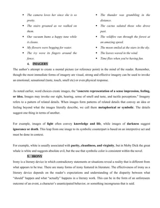  The camera loves her since she is so
pretty.
 The stairs groaned as we walked on
them.
 Our vacuum hums a happy tune while
it cleans.
 My flowers were begging for water.
 The ivy wove its fingers around the
fence.
 The thunder was grumbling in the
distance.
 The cactus saluted those who drove
past.
 The wildfire ran through the forest at
an amazing speed.
 The moon smiled at the stars in the sky.
 The leaves waved in the wind.
 Time flies when you're having fun.
4. IMAGERY
The author’s attempt to create a mental picture (or reference point) in the mind of the reader. Remember,
though the most immediate forms of imagery are visual, strong and effective imagery can be used to invoke
an emotional, sensational (taste, touch, smell etc) or even physical response.
As noted earlier, word choices create images, the "concrete representation of a sense impression, feeling,
or idea. Images may invoke our sight, hearing, sense of smell and taste, and tactile perceptions." Imagery
refers to a pattern of related details. When images form patterns of related details that convey an idea or
feeling beyond what the images literally describe, we call them metaphorical or symbolic. The details
suggest one thing in terms of another.
For example, images of light often convey knowledge and life, while images of darkness suggest
ignorance or death. This leap from one image to its symbolic counterpart is based on an interpretive act and
must be done in context.
For example, white is usually associated with purity, cleanliness, and virginity, but in Moby Dick the great
whale is white and suggests absolute evil, but the use that symbolic color is consistent within the novel.
5. IRONY
Irony is a literary device in which contradictory statements or situations reveal a reality that is different from
what appears to be true. There are many forms of irony featured in literature. The effectiveness of irony as a
literary device depends on the reader’s expectations and understanding of the disparity between what
“should” happen and what “actually” happens in a literary work. This can be in the form of an unforeseen
outcome of an event, a character’s unanticipated behavior, or something incongruous that is said.
 