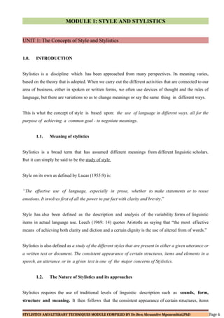 MODULE 1: STYLE AND STYLISTICS
UNIT 1: The Concepts of Style and Stylistics
1.0. INTRODUCTION
Stylistics is a discipline which has been approached from many perspectives. Its meaning varies,
based on the theory that is adopted. When we carry out the different activities that are connected to our
area of business, either in spoken or written forms, we often use devices of thought and the rules of
language, but there are variations so as to change meanings or say the same thing in different ways.
This is what the concept of style is based upon: the use of language in different ways, all for the
purpose of achieving a common goal - to negotiate meanings.
1.1. Meaning of stylistics
Stylistics is a broad term that has assumed different meanings from different linguistic scholars.
But it can simply be said to be the study of style.
Style on its own as defined by Lucas (1955:9) is:
“The effective use of language, especially in prose, whether to make statements or to rouse
emotions. It involves first of all the power to put fact with clarity and brevity.”
Style has also been defined as the description and analysis of the variability forms of linguistic
items in actual language use. Leech (1969: 14) quotes Aristotle as saying that “the most effective
means of achieving both clarity and diction and a certain dignity is the use of altered from of words.”
Stylistics is also defined as a study of the different styles that are present in either a given utterance or
a written text or document. The consistent appearance of certain structures, items and elements in a
speech, an utterance or in a given text is one of the major concerns of Stylistics.
1.2. The Nature of Stylistics and its approaches
Stylistics requires the use of traditional levels of linguistic description such as sounds, form,
structure and meaning. It then follows that the consistent appearance of certain structures, items
STYLISTICS AND LITERARY TECHNIQUES MODULE COMPILED BY Dr.Ben Alexandre Mpozembizi,PhD Page 6
 