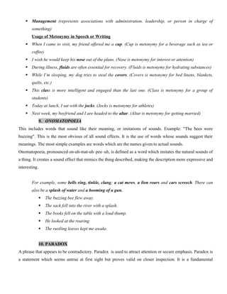  Management (represents associations with administration, leadership, or person in charge of
something)
Usage of Metonymy in Speech or Writing
 When I came to visit, my friend offered me a cup. (Cup is metonymy for a beverage such as tea or
coffee)
 I wish he would keep his nose out of the plans. (Nose is metonymy for interest or attention)
 During illness, fluids are often essential for recovery. (Fluids is metonymy for hydrating substances)
 While I’m sleeping, my dog tries to steal the covers. (Covers is metonymy for bed linens, blankets,
quilts, etc.)
 This class is more intelligent and engaged than the last one. (Class is metonymy for a group of
students)
 Today at lunch, I sat with the jocks. (Jocks is metonymy for athletes)
 Next week, my boyfriend and I are headed to the altar. (Altar is metonymy for getting married)
9. ONOMATOPOEIA
This includes words that sound like their meaning, or imitations of sounds. Example: "The bees were
buzzing". This is the most obvious of all sound effects. It is the use of words whose sounds suggest their
meanings. The most simple examples are words which are the names given to actual sounds.
Onomatopoeia, pronounced on-uh-mat-uh–pee–uh, is defined as a word which imitates the natural sounds of
a thing. It creates a sound effect that mimics the thing described, making the description more expressive and
interesting.
For example, some bells ring, tinkle, clang; a cat mews, a lion roars and cars screech. There can
also be a splash of water and a booming of a gun.
 The buzzing bee flew away.
 The sack fell into the river with a splash.
 The books fell on the table with a loud thump.
 He looked at the roaring
 The rustling leaves kept me awake.
10. PARADOX
A phrase that appears to be contradictory. Paradox is used to attract attention or secure emphasis. Paradox is
a statement which seems untrue at first sight but proves valid on closer inspection. It is a fundamental
 