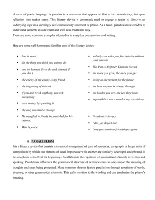 element of poetic language. A paradox is a statement that appears at first to be contradictory, but upon
reflection then makes sense. This literary device is commonly used to engage a reader to discover an
underlying logic in a seemingly self-contradictory statement or phrase. As a result, paradox allows readers to
understand concepts in a different and even non-traditional way.
There are many common examples of paradox in everyday conversation and writing.
Here are some well-known and familiar uses of this literary device:
 less is more
 do the thing you think you cannot do
 you’re damned if you do and damned if
you don’t
 the enemy of my enemy is my friend
 the beginning of the end
 if you don’t risk anything, you risk
everything
 earn money by spending it
 nobody can make you feel inferior without
your consent
 The Pen is Mightier Than the Sword
 the more you give, the more you get
 living in the present for the future
 the best way out is always through
 the louder you are, the less they hear
 impossible is not a word in my vocabulary
 the only constant is change
 He was glad to finally be punished for his
crimes.
 War is peace
 Freedom is slavery
 I die, yet depart not
 Love puts in when friendship is gone
11. PARALLELISM
It is a literary device that consists a structural arrangement of parts of sentences, paragraphs or larger units of
composition by which one element of equal importance with another are similarly developed and phrased. It
has anaphora in itself (at the beginning). Parallelism is the repetition of grammatical elements in writing and
speaking. Parallelism influences the grammatical structure of sentences but can also impact the meaning of
thoughts and ideas being presented. Many common phrases feature parallelism through repetition of words,
structure, or other grammatical elements. This calls attention to the wording and can emphasize the phrase’s
meaning.
 