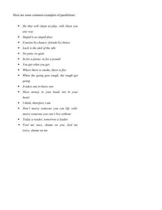 Here are some common examples of parallelism:
 He that will cheat at play, will cheat you
any way
 Stupid is as stupid does
 Cousins by chance; friends by choice
 Luck is the idol of the idle
 No pain, no gain
 In for a penny, in for a pound
 You get what you get
 Where there is smoke, there is fire
 When the going gets tough, the tough get
going
 It takes one to know one
 Have money in your head, not in your
heart
 I think, therefore i am
 Don’t marry someone you can life with;
marry someone you can’t live without
 Today a reader, tomorrow a leader
 Fool me once, shame on you; fool me
twice, shame on me
 