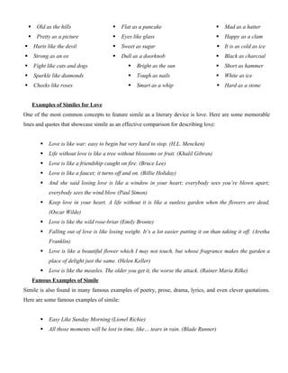  Old as the hills
 Pretty as a picture
 Hurts like the devil
 Strong as an ox
 Fight like cats and dogs
 Sparkle like diamonds
 Cheeks like roses
 Flat as a pancake
 Eyes like glass
 Sweet as sugar
 Dull as a doorknob
 Bright as the sun
 Tough as nails
 Smart as a whip
 Mad as a hatter
 Happy as a clam
 It is as cold as ice
 Black as charcoal
 Short as hammer
 White as ice
 Hard as a stone
Examples of Similes for Love
One of the most common concepts to feature simile as a literary device is love. Here are some memorable
lines and quotes that showcase simile as an effective comparison for describing love:
 Love is like war: easy to begin but very hard to stop. (H.L. Mencken)
 Life without love is like a tree without blossoms or fruit. (Khalil Gibran)
 Love is like a friendship caught on fire. (Bruce Lee)
 Love is like a faucet; it turns off and on. (Billie Holiday)
 And she said losing love is like a window in your heart; everybody sees you’re blown apart;
everybody sees the wind blow (Paul Simon)
 Keep love in your heart. A life without it is like a sunless garden when the flowers are dead.
(Oscar Wilde)
 Love is like the wild rose-briar (Emily Bronte)
 Falling out of love is like losing weight. It’s a lot easier putting it on than taking it off. (Aretha
Franklin)
 Love is like a beautiful flower which I may not touch, but whose fragrance makes the garden a
place of delight just the same. (Helen Keller)
 Love is like the measles. The older you get it, the worse the attack. (Rainer Maria Rilke)
Famous Examples of Simile
Simile is also found in many famous examples of poetry, prose, drama, lyrics, and even clever quotations.
Here are some famous examples of simile:
 Easy Like Sunday Morning (Lionel Richie)
 All those moments will be lost in time, like… tears in rain. (Blade Runner)
 
