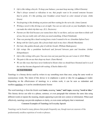  Life is like riding a bicycle. To keep your balance, you must keep moving. (Albert Einstein)
 That’s always seemed so ridiculous to me, that people want to be around someone because
they’re pretty. It’s like picking your breakfast cereal based on color instead of taste. (John
Green)
 Not forgiving is like drinking rat poison and then waiting for the rat to die. (Anne Lamott)
 Writing a novel is like driving a car at night. You can see only as far as your headlights, but you
can make the whole trip that way. (E.L. Doctorow)
 Parents are like God because you wanna know they’re out there, and you want them to think well
of you, but you really only call when you need something. (Chuck Palahniuk)
 Time was passing like a hand waving from a train I wanted to be on. (Jonathan Safran Foer)
 Being with her I feel a pain, like a frozen knife stuck in my chest. (Haruki Murakami)
 Her hair, like golden threads, play’d with her breath. (William Shakespeare)
 Life swings like a pendulum backward and forward between pain and boredom. (Arthur
Schopenhauer)
 Life is like writing with a pen. You can cross out your past but you can’t erase it. (E.B. White)
 The pain is like an axe that chops my heart. (Yann Martel)
 We are like roses that have never bothered to bloom when we should have bloomed and it is as if
the sun has become disgusted with waiting. (Charles Bukowski)
14. TAUTOLOGY
Tautology is a literary device used by writers to say something more than once, using the same words or
synonymous words. The intent of this device is to emphasize a point or idea for an audience or reader.
Depending on the effectiveness of tautology in a written work, it can be seen as redundant and
needless repetition, or it can be considered poetic license
The word tautology is from the Greek word tauto, meaning “same,” and Logos, meaning “word or idea.”
This literary device can refer to a phrase, sentence, or even paragraph that reiterates the same idea using
different words or repeats the meaning, despite appearing to provide new context or information. When used
effectively, tautology can provide emphasis or clarity, or even create ambiguity that is intentional.
Common Examples of Tautology in Everyday Speech
Tautology can be found in many phrases that people frequently use, though most are unaware of the
predominantly needless repetition of words or phrases.
 