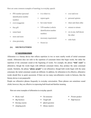 Here are some common examples of tautology in everyday speech:
 PIN number (personal
identification number
number)
 over-exaggerate
 free gift
 return back
 more and more
 close proximity
 it is what it is
 repeat again
 hot water heater
 VIN number (vehicle
identification number
number)
 necessary requirement
 frozen ice
 over and over
 personal opinion
 share and share alike
 minute to minute
 six in one, half-dozen
the other
 refer back
(iv) SOUND PATTERNS
1. ALLITERATION
Alliteration is a literary device that reflects repetition in two or more nearby words of initial consonant
sounds. Alliteration does not refer to the repetition of consonant letters that begin words, but rather the
repetition of the consonant sound at the beginning of words. For example, the phrase “kids’ coats” is
alliterative; though the words begin with different consonant letters, they produce the same consonant
sounds. Similarly, the phrase “phony people” is not alliterative; though both words begin with the same
consonant, the initial consonant sounds are different. In addition, for alliteration to be effective, alliterative
words should flow in quick succession. If there are too many non-alliterative words in between, then the
literary device is not purposeful.
People use alliterative phrases frequently in everyday conversation. These phrases can sometimes sound
cliché; however, they are effective in expressing both broad and familiar meaning.
Here are some examples of alliteration in everyday speech:
 Rocky road
 Big business
 Kissing cousins
 Jumping jacks
 No nonsense
 Tough talk
 Quick question
 Money matters
 Picture perfect
 High heaven
 