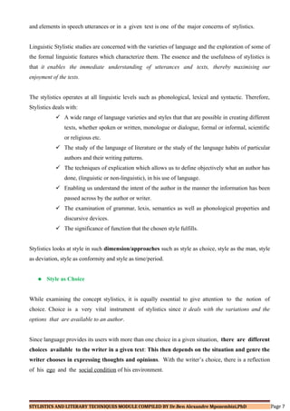 and elements in speech utterances or in a given text is one of the major concerns of stylistics.
Linguistic Stylistic studies are concerned with the varieties of language and the exploration of some of
the formal linguistic features which characterize them. The essence and the usefulness of stylistics is
that it enables the immediate understanding of utterances and texts, thereby maximising our
enjoyment of the texts.
The stylistics operates at all linguistic levels such as phonological, lexical and syntactic. Therefore,
Stylistics deals with:
 A wide range of language varieties and styles that that are possible in creating different
texts, whether spoken or written, monologue or dialogue, formal or informal, scientific
or religious etc.
 The study of the language of literature or the study of the language habits of particular
authors and their writing patterns.
 The techniques of explication which allows us to define objectively what an author has
done, (linguistic or non-linguistic), in his use of language.
 Enabling us understand the intent of the author in the manner the information has been
passed across by the author or writer.
 The examination of grammar, lexis, semantics as well as phonological properties and
discursive devices.
 The significance of function that the chosen style fulfills.
Stylistics looks at style in such dimension/approaches such as style as choice, style as the man, style
as deviation, style as conformity and style as time/period.
 Style as Choice
While examining the concept stylistics, it is equally essential to give attention to the notion of
choice. Choice is a very vital instrument of stylistics since it deals with the variations and the
options that are available to an author.
Since language provides its users with more than one choice in a given situation, there are different
choices available to the writer in a given text: This then depends on the situation and genre the
writer chooses in expressing thoughts and opinions. With the writer’s choice, there is a reflection
of his ego and the social condition of his environment.
STYLISTICS AND LITERARY TECHNIQUES MODULE COMPILED BY Dr.Ben Alexandre Mpozembizi,PhD Page 7
 