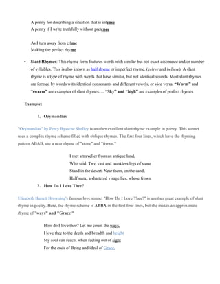 A penny for describing a situation that is intense
A penny if I write truthfully without pretence
As I turn away from crime
Making the perfect rhyme
 Slant Rhymes: This rhyme form features words with similar but not exact assonance and/or number
of syllables. This is also known as half rhyme or imperfect rhyme. (grieve and believe). A slant
rhyme is a type of rhyme with words that have similar, but not identical sounds. Most slant rhymes
are formed by words with identical consonants and different vowels, or vice versa. “Worm” and
“swarm” are examples of slant rhymes. ... “Sky” and “high” are examples of perfect rhymes
Example:
1. Ozymandias
"Ozymandias" by Percy Byssche Shelley is another excellent slant rhyme example in poetry. This sonnet
uses a complex rhyme scheme filled with oblique rhymes. The first four lines, which have the rhyming
pattern ABAB, use a near rhyme of "stone" and "frown."
I met a traveller from an antique land,
Who said: Two vast and trunkless legs of stone
Stand in the desert. Near them, on the sand,
Half sunk, a shattered visage lies, whose frown
2. How Do I Love Thee?
Elizabeth Barrett Browning's famous love sonnet "How Do I Love Thee?" is another great example of slant
rhyme in poetry. Here, the rhyme scheme is ABBA in the first four lines, but she makes an approximate
rhyme of "ways" and "Grace."
How do I love thee? Let me count the ways.
I love thee to the depth and breadth and height
My soul can reach, when feeling out of sight
For the ends of Being and ideal of Grace.
 