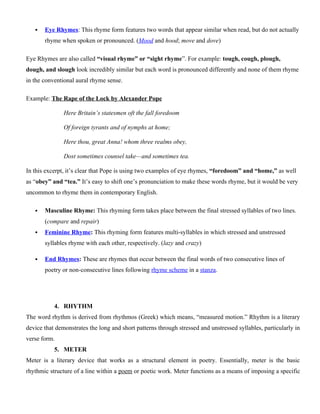  Eye Rhymes: This rhyme form features two words that appear similar when read, but do not actually
rhyme when spoken or pronounced. (Mood and hood; move and dove)
Eye Rhymes are also called “visual rhyme” or “sight rhyme”. For example: tough, cough, plough,
dough, and slough look incredibly similar but each word is pronounced differently and none of them rhyme
in the conventional aural rhyme sense.
Example: The Rape of the Lock by Alexander Pope
Here Britain’s statesmen oft the fall foredoom
Of foreign tyrants and of nymphs at home;
Here thou, great Anna! whom three realms obey,
Dost sometimes counsel take—and sometimes tea.
In this excerpt, it’s clear that Pope is using two examples of eye rhymes, “foredoom” and “home,” as well
as “obey” and “tea.” It’s easy to shift one’s pronunciation to make these words rhyme, but it would be very
uncommon to rhyme them in contemporary English.
 Masculine Rhyme: This rhyming form takes place between the final stressed syllables of two lines.
(compare and repair)
 Feminine Rhyme: This rhyming form features multi-syllables in which stressed and unstressed
syllables rhyme with each other, respectively. (lazy and crazy)
 End Rhymes: These are rhymes that occur between the final words of two consecutive lines of
poetry or non-consecutive lines following rhyme scheme in a stanza.
4. RHYTHM
The word rhythm is derived from rhythmos (Greek) which means, “measured motion.” Rhythm is a literary
device that demonstrates the long and short patterns through stressed and unstressed syllables, particularly in
verse form.
5. METER
Meter is a literary device that works as a structural element in poetry. Essentially, meter is the basic
rhythmic structure of a line within a poem or poetic work. Meter functions as a means of imposing a specific
 