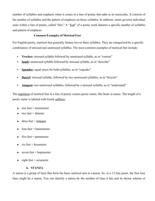 number of syllables and emphasis when it comes to a line of poetry that adds to its musicality. It consists of
the number of syllables and the pattern of emphasis on those syllables. In addition, meter governs individual
units within a line of poetry, called “feet.” A “foot” of a poetic work features a specific number of syllables
and pattern of emphasis
Common Examples of Metrical Feet
For English poetry, metrical feet generally feature two or three syllables. They are categorized by a specific
combination of stressed and unstressed syllables. The most common examples of metrical feet include:
 Trochee: stressed syllable followed by unstressed syllable, as in “custom”
 Iamb: unstressed syllable followed by stressed syllable, as in “describe”
 Spondee: equal stress for both syllables, as in “cupcake”
 Dactyl: stressed syllable, followed by two unstressed syllables, as in “bicycle”
 Anapest: two unstressed syllables, followed by a stressed syllable, as in “understand”
The repetition of metrical feet in a line of poetry creates poetic meter, like beats in music. The length of a
poetic meter is labeled with Greek suffixes:
 one foot = monometer
 two feet = dimeter
 three feet = trimeter
 four feet = Iatetrameter
 five feet = pentameter
 six feet = hexameter
 seven feet = heptameter
 eight feet = octameter
6. STANZA
A stanza is a group of lines that form the basic metrical unit in a poem. So, in a 12-line poem, the first four
lines might be a stanza. You can identify a stanza by the number of lines it has and its rhyme scheme or
 
