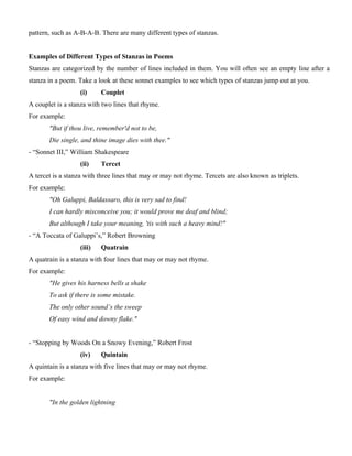 pattern, such as A-B-A-B. There are many different types of stanzas.
Examples of Different Types of Stanzas in Poems
Stanzas are categorized by the number of lines included in them. You will often see an empty line after a
stanza in a poem. Take a look at these sonnet examples to see which types of stanzas jump out at you.
(i) Couplet
A couplet is a stanza with two lines that rhyme.
For example:
"But if thou live, remember'd not to be,
Die single, and thine image dies with thee."
- “Sonnet III,” William Shakespeare
(ii) Tercet
A tercet is a stanza with three lines that may or may not rhyme. Tercets are also known as triplets.
For example:
"Oh Galuppi, Baldassaro, this is very sad to find!
I can hardly misconceive you; it would prove me deaf and blind;
But although I take your meaning, 'tis with such a heavy mind!"
- “A Toccata of Galuppi’s,” Robert Browning
(iii) Quatrain
A quatrain is a stanza with four lines that may or may not rhyme.
For example:
"He gives his harness bells a shake
To ask if there is some mistake.
The only other sound’s the sweep
Of easy wind and downy flake."
- “Stopping by Woods On a Snowy Evening,” Robert Frost
(iv) Quintain
A quintain is a stanza with five lines that may or may not rhyme.
For example:
"In the golden lightning
 