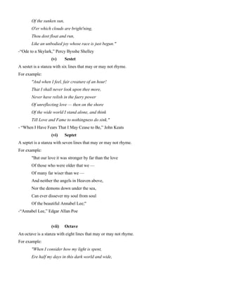 Of the sunken sun,
O'er which clouds are bright'ning,
Thou dost float and run,
Like an unbodied joy whose race is just begun."
-“Ode to a Skylark,” Percy Bysshe Shelley
(v) Sestet
A sestet is a stanza with six lines that may or may not rhyme.
For example:
"And when I feel, fair creature of an hour!
That I shall never look upon thee more,
Never have relish in the faery power
Of unreflecting love — then on the shore
Of the wide world I stand alone, and think
Till Love and Fame to nothingness do sink."
- “When I Have Fears That I May Cease to Be,” John Keats
(vi) Septet
A septet is a stanza with seven lines that may or may not rhyme.
For example:
"But our love it was stronger by far than the love
Of those who were older that we —
Of many far wiser than we —
And neither the angels in Heaven above,
Nor the demons down under the sea,
Can ever dissever my soul from soul
Of the beautiful Annabel Lee;"
-“Annabel Lee,” Edgar Allan Poe
(vii) Octave
An octave is a stanza with eight lines that may or may not rhyme.
For example:
"When I consider how my light is spent,
Ere half my days in this dark world and wide,
 