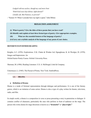 Lodged with me useless, though my soul more bent
'Doth God exact day-labour, light denied?'
I fondly ask. But Patience, to prevent"
- “Sonnet 19: When I consider how my light is spent,” John Milton
REFLECTION ASSIGNMENT
(i) What is poetry? Give the titles of three poems that you have read?
(ii) Identify and explain at least three forms/types of poetry. Give appropriate examples.
(iii) What are the essential features of the language of poetry?
(iv)Carry out a stylistic analysis of the language of any poem of your choice.
REFERENCES/FURTHER READING
Knights, L.C. (1976). Explorations. U.K: Chatto & Windus Ltd. Ogungbesan, K. & Woolger, D. (1978).
Images and Impressions: An
Oxford Senior Poetry Course. Oxford: University Press.
Sherman, M. (1986). Reading Literature. U.S. A: McDougal, Littel & Company.
Untermeyer, L. (1985). The Pursuit of Poetry. New York: SratfordPress.
=======================================================================
1.3. DRAMA
 Definition of Drama
Drama is a mode of fictional representation through dialogue and performance. It is one of the literary
genres, which is an imitation of some action. Drama is also a type of a play written for theater, television,
radio, and film.
In simple words, a drama is a composition in verse or prose presenting a story in pantomime or dialogue. It
contains conflict of characters, particularly the ones who perform in front of audience on the stage. The
person who writes drama for stage directions is known as a “dramatist” or “playwright.”
 
