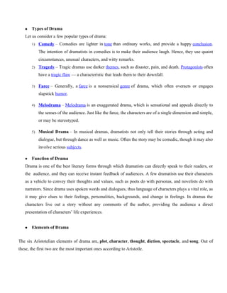  Types of Drama
Let us consider a few popular types of drama:
1) Comedy – Comedies are lighter in tone than ordinary works, and provide a happy conclusion.
The intention of dramatists in comedies is to make their audience laugh. Hence, they use quaint
circumstances, unusual characters, and witty remarks.
2) Tragedy – Tragic dramas use darker themes, such as disaster, pain, and death. Protagonists often
have a tragic flaw — a characteristic that leads them to their downfall.
3) Farce – Generally, a farce is a nonsensical genre of drama, which often overacts or engages
slapstick humor.
4) Melodrama – Melodrama is an exaggerated drama, which is sensational and appeals directly to
the senses of the audience. Just like the farce, the characters are of a single dimension and simple,
or may be stereotyped.
5) Musical Drama – In musical dramas, dramatists not only tell their stories through acting and
dialogue, but through dance as well as music. Often the story may be comedic, though it may also
involve serious subjects.
 Function of Drama
Drama is one of the best literary forms through which dramatists can directly speak to their readers, or
the audience, and they can receive instant feedback of audiences. A few dramatists use their characters
as a vehicle to convey their thoughts and values, such as poets do with personas, and novelists do with
narrators. Since drama uses spoken words and dialogues, thus language of characters plays a vital role, as
it may give clues to their feelings, personalities, backgrounds, and change in feelings. In dramas the
characters live out a story without any comments of the author, providing the audience a direct
presentation of characters’ life experiences.
 Elements of Drama
The six Aristotelian elements of drama are, plot, character, thought, diction, spectacle, and song. Out of
these, the first two are the most important ones according to Aristotle.
 
