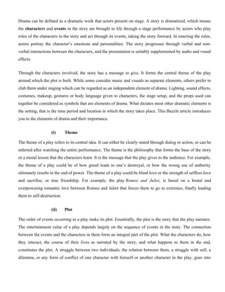 Drama can be defined as a dramatic work that actors present on stage. A story is dramatized, which means
the characters and events in the story are brought to life through a stage performance by actors who play
roles of the characters in the story and act through its events, taking the story forward. In enacting the roles,
actors portray the character’s emotions and personalities. The story progresses through verbal and non-
verbal interactions between the characters, and the presentation is suitably supplemented by audio and visual
effects.
Through the characters involved, the story has a message to give. It forms the central theme of the play
around which the plot is built. While some consider music and visuals as separate elements, others prefer to
club them under staging which can be regarded as an independent element of drama. Lighting, sound effects,
costumes, makeup, gestures or body language given to characters, the stage setup, and the props used can
together be considered as symbols that are elements of drama. What dictates most other dramatic elements is
the setting; that is the time period and location in which the story takes place. This Buzzle article introduces
you to the elements of drama and their importance.
(i) Theme
The theme of a play refers to its central idea. It can either be clearly stated through dialog or action, or can be
inferred after watching the entire performance. The theme is the philosophy that forms the base of the story
or a moral lesson that the characters learn. It is the message that the play gives to the audience. For example,
the theme of a play could be of how greed leads to one’s destroyal, or how the wrong use of authority
ultimately results in the end of power. The theme of a play could be blind love or the strength of selfless love
and sacrifise, or true friendship. For example, the play Romeo and Juliet, is based on a brutal and
overpowering romantic love between Romeo and Juliet that forces them to go to extremes, finally leading
them to self-destruction.
(ii) Plot
The order of events occurring in a play make its plot. Essentially, the plot is the story that the play narrates.
The entertainment value of a play depends largely on the sequence of events in the story. The connection
between the events and the characters in them form an integral part of the plot. What the characters do, how
they interact, the course of their lives as narrated by the story, and what happens to them in the end,
constitutes the plot. A struggle between two individuals, the relation between them, a struggle with self, a
dilemma, or any form of conflict of one character with himself or another character in the play, goes into
 