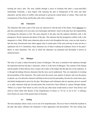 forming the story’s plot. The story unfolds through a series of incidents that share a cause-and-effect
relationship. Generally, a story begins with exposing the past or background of the main and other
characters, and the point of conflict, then proceeds to giving the central theme or climax. Then come the
consequences of the climax and the play ends with a conclusion.
(iii) Characters
The characters that form a part of the story are interwoven with the plot of the drama. Each character in a
play has a personality of its own and a set of principles and beliefs. Actors in the play have the responsibility
of bringing the characters to life. The main character in the play who the audience identifies with, is the
protagonist. He/she represents the theme of the play. The character that the protagonist conflicts with, is the
antagonist or villain. While some characters play an active role throughout the story, some are only meant to
take the story forward and some others appear only in certain parts of the story and may or may not have a
significant role in it. Sometimes, these characters are of help in making the audiences focus on the play’s
theme or main characters. The way in which the characters are portrayed and developed is known as
characterization.
(iv) Dialogue
The story of a play is taken forward by means of dialogues. The story is narrated to the audiences through
the interaction between the play’s characters, which is in the form of dialogues. The contents of the dialogs
and the quality of their delivery have a major role to play in the impact that the play has on the audiences. It
is through the dialogs between characters that the story can be understood. They are important in revealing
the personalities of the characters. The words used, the accent, tone, pattern of speech, and even the pauses
in speech, say a lot about the character and help reveal not just his personality, but also his social status, past,
and family background as given by the play. Monologues and soliloquies that are speeches given to oneself
or to other characters help put forward points that would have been difficult to express through dialogs.
“What’s in a name? That which we call a rose By any other name would smell as sweet” from Romeo and
Juliet in which Juliet tells Romeo of the insignificance of names or “To be, or not to be”, a soliloquy
from Hamlet are some of the greatest lines in literature.
(v) Setting
The time and place where a story is set is one of its important parts. The era or time in which the incidents in
the play take place, influence the characters in their appearance and personalities. The time setting may
 