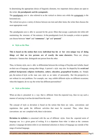 In determining the appropriate choice of linguistic elements, two important choice planes are open to
the writer: the paradigmatic and the syntagmatic.
The paradigmatic axis is also referred to as the vertical or choice axis while the syntagmatic is the
horizontal axis.
The vertical axis gives a variety of choices between one item and other items; the writer then chooses the
most appropriate word.
The paradigmatic axis is able to account for the given fillers that occupy a particular slot while still
maintaining the structure of the sentence. At the paradigmatic level, for example, a writer or speaker
can choose between “start” and “commence”, “go” and “proceed.”
 Style as the Man
This is based on the notion that every individual has his or her own unique way of doing
things and that no two persons are of exactly the same character. There are always
distinctive features that distinguish one person from the other.
Thus, in literary style, one is able to differentiate between the writings of Soyinka and Achebe, based
on their use of language, among other things. A person’s style may also be shaped by his social and
political background, religious inclination, culture, education, geographical location, etc. Simply
put, the notion of style as the man sees style as an index of personality. But this perspective is
not without its own problems. For example, one may exhibit different styles on different occasions;
when this happens; do we say the writer has different personalities?
 Style as Deviation
When an idea is presented in a way that is different from the expected way, then we say such a
manner of carrying it out has deviated from the norm.
The concept of style as deviation is based on the notion that there are rules, conventions and
regulations that guide the different activities that must be executed. Thus, when these
conventions are not complied with, there is deviation.
Deviation in stylistics is concerned with the use of different styles from the expected norm of
language use in a given genre of writing. It is a departure from what is taken as the common
practice. Language deviation refers to an intentional selection or choice of language use outside of the
range of normal language.
STYLISTICS AND LITERARY TECHNIQUES MODULE COMPILED BY Dr.Ben Alexandre Mpozembizi,PhD Page 8
 