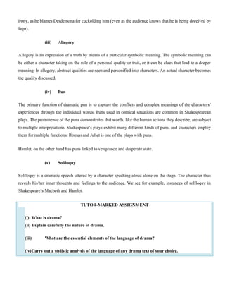 irony, as he blames Desdemona for cuckolding him (even as the audience knows that he is being deceived by
Iago).
(iii) Allegory
Allegory is an expression of a truth by means of a particular symbolic meaning. The symbolic meaning can
be either a character taking on the role of a personal quality or trait, or it can be clues that lead to a deeper
meaning. In allegory, abstract qualities are seen and personified into characters. An actual character becomes
the quality discussed.
(iv) Pun
The primary function of dramatic pun is to capture the conflicts and complex meanings of the characters’
experiences through the individual words. Puns used in comical situations are common in Shakespearean
plays. The prominence of the puns demonstrates that words, like the human actions they describe, are subject
to multiple interpretations. Shakespeare’s plays exhibit many different kinds of puns, and characters employ
them for multiple functions. Romeo and Juliet is one of the plays with puns.
Hamlet, on the other hand has puns linked to vengeance and desperate state.
(v) Soliloquy
Soliloquy is a dramatic speech uttered by a character speaking aloud alone on the stage. The character thus
reveals his/her inner thoughts and feelings to the audience. We see for example, instances of soliloquy in
Shakespeare’s Macbeth and Hamlet.
TUTOR-MARKED ASSIGNMENT
(i) What is drama?
(ii) Explain carefully the nature of drama.
(iii) What are the essential elements of the language of drama?
(iv)Carry out a stylistic analysis of the language of any drama text of your choice.
 
