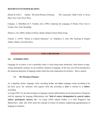 REFERENCES/FURTHER READING
Brecht, B. (1961). Galileo, The Good Woman of Setzuan, The Caucassian Chalk Circle in Seven
Plays. New York: Grove Press.
Culpeper, J., MickShort & P. Verdonk, Eds. (1998). Exploring the Language of Drama: From Text to
Context. New York: Routledge.
Dalsylva, A.O. (2003). Studies in Drama. Ibadan: Ibadan Cultural Study Group.
Vincent, T. (1979). “Drama as Cultural Education.” In: Ubahakwe, E. (Ed.) The Teaching of English
Studies. Ibadan: University Press.
=====================================================================
UNIT 2: REGISTERS
2.0. INTRODUCTION
Language, by its nature, is not a monolithic entity; it varies along many dimensions. Such factors as topic,
setting, participants, medium, etc are condition variations in language. In this unit, you will be introduced to
the important dimension of language studies which has some implications for stylistics – that is, register.
2.1. The Meaning of Register
As a signaling system, language varies according to use and users. Language variety according to use
has been given the technical term register while that according to users is referred to as dialect.
According
to Longe (1995: 41), the idea of register in language varieties differentiation can be traced back to Wegnener
with his argument for language differentiation into “field of context distinguished by general subject
matter, participants’ interest, etc.” As Longe (1995) submits further, it is from Wegener’s and
Malinowski’s ideas that Firth draws his concepts of context of situation, emphasizing appropriateness of
language in situations.
 