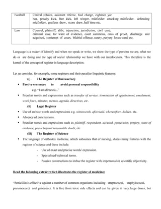 Football Central referee, assistant referee, foul charge, eighteen yar
box, penalty kick, free kick, left winger, midfielder, attacking midfielder, defending
midfielder, goalless draw, score draw, half time etc.
Law Counsel, plaintiff, alibi, injunction, jurisdiction, civil case,
criminal case, for want of evidence, court summons, onus of proof, discharge and
acquitted, contempt of court, bilabial offence, surety, perjury, locus stand etc.
Language is a maker of identify and when we speak or write, we show the type of persons we are, what we
do or are doing and the type of social relationship we have with our interlocutors. This therefore is the
kernel of the concept of register in language description.
Let us consider, for example, some registers and their peculiar linguistic features:
(i) The Register of Bureaucracy
 Passive sentences to avoid personal responsibility
e.g. “I am directed...”
 Peculiar words and expressions such as transfer of service, termination of appointment, emolument,
work force, minutes, memos, agenda, directives, etc.
(ii) Legal Register
 Use of archaic words and expressions e.g. witnessesth, aforesaid, wheretofore, holden, etc.
 Absence of punctuations.
 Peculiar words and expressions such as plaintiff, respondent, accused, prosecutor, perjury, want of
evidence, prove beyond reasonable doubt, etc.
(iii) The Register of Science
 The language of orthodox medicine, which subsumes that of nursing, shares many features with the
register of science and these include:
- Use of exact and precise words/ expression.
- Specialised/technical terms.
- Passive constructions to imbue the register with impersonal or scientific objectivity.
Read the following extract which illustrates the register of medicine:
“Penicillin is effective against a number of common organisms including streptococci, staphylococci,
pneumococci and gonococci. It is free from toxic side effects and can be given in very large doses, but
 