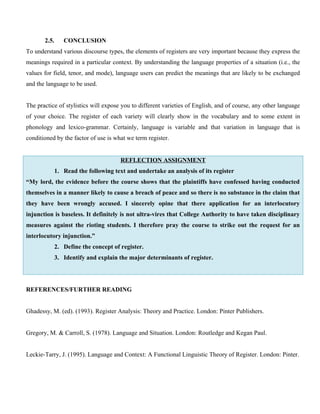 2.5. CONCLUSION
To understand various discourse types, the elements of registers are very important because they express the
meanings required in a particular context. By understanding the language properties of a situation (i.e., the
values for field, tenor, and mode), language users can predict the meanings that are likely to be exchanged
and the language to be used.
The practice of stylistics will expose you to different varieties of English, and of course, any other language
of your choice. The register of each variety will clearly show in the vocabulary and to some extent in
phonology and lexico-grammar. Certainly, language is variable and that variation in language that is
conditioned by the factor of use is what we term register.
REFLECTION ASSIGNMENT
1. Read the following text and undertake an analysis of its register
“My lord, the evidence before the course shows that the plaintiffs have confessed having conducted
themselves in a manner likely to cause a breach of peace and so there is no substance in the claim that
they have been wrongly accused. I sincerely opine that there application for an interlocutory
injunction is baseless. It definitely is not ultra-vires that College Authority to have taken disciplinary
measures against the rioting students. I therefore pray the course to strike out the request for an
interlocutory injunction.”
2. Define the concept of register.
3. Identify and explain the major determinants of register.
REFERENCES/FURTHER READING
Ghadessy, M. (ed). (1993). Register Analysis: Theory and Practice. London: Pinter Publishers.
Gregory, M. & Carroll, S. (1978). Language and Situation. London: Routledge and Kegan Paul.
Leckie-Tarry, J. (1995). Language and Context: A Functional Linguistic Theory of Register. London: Pinter.
 