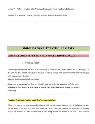 Longe, V. (1995). Studies in the Varieties of Language. Benin: Headmark Publishers.
Thomas, D. & Thomas, J. (1969). English for Nurses. London: Edward Arnold.
===========================================================================
MODULE 4: SAMPLE TEXTUAL ANALYSES
UNIT 1: A SAMPLE STYLISTIC ANALYSIS OF A PROSE PASSAGE
1. INTRODUCTION
From the preceding units, we have been discussing stylistics and the various approaches to its analysis. In
this unit, we shall embark on a stylistic analysis of a prose passage with a view to further familiarizing you
with the practice of stylistics.
A Sample Stylistic Analysis of a Prose Passage
Since this is a practical section you should read the following question and the answer
following it. This will serve as a guide to you in your future endeavour to analyse passages
stylistically.
Question: Carry out a stylistic analysis of the passage below:
Wherever I went in my campaigning, Boniface sat with me in front and the other three at the back of the car.
As our journeys became more and more hazardous, I agreed to our carrying the minimum of weapons
strictly for defence. We had live matchets, a few empty bottles and stones in the boot. Later we were
 