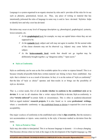 Language is a system organised in an organic structure by rules and it provides all the rules for its use
such as phonetic, grammatical, lexical, etc. Thus, any piece of writing or material that has
intentionally jettisoned the rules of language in some way is said to have deviated. Stylistics helps
to identify how and why a text has deviated.
Deviation may occur at any level of language description e.g. phonological, graphological, syntactic,
lexico-semantic, etc.
 At the graphological level, for example, we may see capital letters where they are not
supposed to be.
 At the syntactic level, subject and verb may not agree in number. Or the normal order
of the clause elements may not be observed e.g. Adjunct may come before the
subject.
 At the lexico-semantic level, words that should not go together may be
deliberately brought together. e.g “dangerous safety,” “open secret.”
 Style as Conformity
Style as conformity can be seen as the first available option for a writer to express himself. This is so
because virtually all possible fields that a written material can belong to have been established. Any
style that is distinct is so as a result of deviation. In fact, it is on the notion of “style as conformity”
that the idea of “style as choice” operates and then results in or brings out the possibility of
style as deviation.
That is, a writer needs, first of all, to decide whether to conform to the established style or to
deviate. It is not in all situations that a writer enjoys flexibility to deviate. Style as conformity is
often “strictly enforced” in certain fields or circumstances. This is often in academic/educational
field as regard students’ research projects. It is also found so in some professional writings,
where a considerable conformity to the established format or diction is expected for a text to earn
acceptability.
One major weakness of conformity to the established style is that it clips creativity. But the moment a
text accommodates or injects some creativity in the style, it becomes marked as deviation from the
norm.
 Style as Period or Time
Style may also relate to time/period. This is so because language is dynamic – it is always changing.
This becomes obvious when we look at the stages in the development of the English language e.g. Old
STYLISTICS AND LITERARY TECHNIQUES MODULE COMPILED BY Dr.Ben Alexandre Mpozembizi,PhD Page 9
 