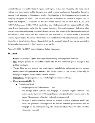 compelled to add two doubled-barrel led guns. I only agreed to this most reluctantly after many acts of
violence were staged against us, like the unprovoked attack by some hoodlums and thugs calling themselves
Nanga’s Youth Vanguard or Nangavanga, for short. New branches of this Nangavanga were springing up
every day throughout the district. Their declared aim was ‘to annihilate all enemies of progress’ and ‘to
project true Nangaism.’ The fellows we ran into carried placards, one of which read: NANGAISM
FOREVER: SAMALU IS TREITOR. It was the first time I had seen myself on a placard and I felt oddly
elated. It was also amusing, really, how the cowards slunk away from road -blocks they had put up when
Boniface reached out and grabbed two of their leaders, brought their heads together like dumb-bells and left
them to fall to either side of him. You should have seen them fall like cut banana trunks, it was then I
acquired my first trophy- the placard with my name on it. But I lost my windscreen which they smashed with
stones. It was funny but from then on I began to look out for unfriendly placards carrying my name and to
feel somewhat disappointed if I didn’t see them or saw too few.
Achebe, C. (1966:112. 113) A man of the people Ibadan: Heinemann.
ANALYSIS
1. Genre: The passage is a prose depicting a state of anarchy during a political transition.
2. Plot: The plot presents the ordeal the narrator and his four supporters passed through in their
political campaigns.
3. Theme: Thus, we have a simple plot which cadence, lexical choice and thematic concern resonate
(and revolve round) politics and violence. With this background in view, we may deduce why the
language of the prose is harsh and the situation ominous.
4. Point of view: The passage makes use of the first person narrative technique.
5. Phono-graphological level:
 Graphological level:
- The passage contains 269 words and 27 lines.
- The passage further contains one paragraph of fourteen lengthy sentences. This
underscores the hypocrisy of African politicians who speak lengthy words to deceive the
masses. After assuming office, they perform less than expected.
- The prose is replete with eight commas, six hyphens (with five hyphenated words), two
colons, two quotes and fourteen periods. All these are prominently used because both the
paragraph and the sentences are long. The semicolons indicate the points where new ideas
(slogans) are presented.
 