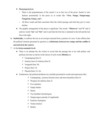  Phonological level:
- There is the preponderance of the sound /i/ as in line two of the prose. Sound /n/ also
features prominently in the prose as in words like ‘‘New, Nanga, Nangavanga.
Nangtrism. Funny, ran”.
- All these words and their associates litter the whole passage such that they give it some
rhythm.
 The graphic arrangement of the prose is significant. The words: “Wherever” and “I” start it
and two words “too” and “few” end it such that the first line is indented to the left and the last
line to the right.
6. Stylistically, it confirms the text as an excerpt extracted from a portion of a text. It also affirms that
the political situation presented in question is a dichotomy between two camps and the conflict is
unresolved in the context.
7. At the lexico-semantic level:
 There is an attempt (by the writer) to reveal that the passage has to do with politics and
political activities as shown in the choice of such words (Diction) as:
 Campaigning (line 2)
 Journey (acts of violence) (line 8)
 Vanguard (line 10)
 Project (line 13)
 Placard (lines 14, 16)
 Furthermore, the political problems are carefully presented in words and expressions like:
 Campaigning - journeys became more and more hazardous (line 4)
 Weapons for defence (line 5)
 Five matchets
 Empty bottles
 Stones
 Two doubled- barreled guns
 Nangavanga (a parody of vagabonds)
 Enemies of progress
 Treitor (traitor)
 Bottles
 