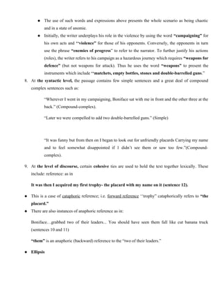  The use of such words and expressions above presents the whole scenario as being chaotic
and in a state of anomie.
 Initially, the writer underplays his role in the violence by using the word “campaigning” for
his own acts and ‘‘violence” for those of his opponents. Conversely, the opponents in turn
use the phrase “enemies of progress” to refer to the narrator. To further justify his actions
(roles), the writer refers to his campaign as a hazardous journey which requires “weapons for
defence” (but not weapons for attack). Thus he uses the word “weapons” to present the
instruments which include ‘‘matchets, empty bottles, stones and double-barrelled guns.”
8. At the syntactic level, the passage contains few simple sentences and a great deal of compound
complex sentences such as:
“Wherever I went in my campaigning, Boniface sat with me in front and the other three at the
back.” (Compound-complex).
“Later we were compelled to add two double-barrelled guns.” (Simple)
“It was funny but from then on I began to look out for unfriendly placards Carrying my name
and to feel somewhat disappointed if 1 didn’t see them or saw too few.”(Compound-
complex).
9. At the level of discourse, certain cohesive ties are used to hold the text together lexically. These
include: reference: as in
It was then I acquired my first trophy- the placard with my name on it (sentence 12).
 This is a case of cataphoric reference; i.e. forward reference ‘‘trophy” cataphorically refers to “the
placard.”
 There are also instances of anaphoric reference as in:
Boniface…grabbed two of their leaders... You should have seen them fall like cut banana truck
(sentences 10 and 11)
“them” is an anaphoric (backward) reference to the “two of their leaders.”
 Ellipsis
 