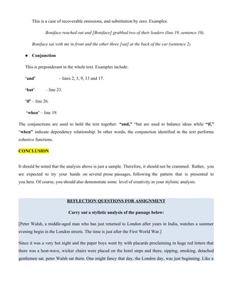 This is a case of recoverable omissions, and substitution by zero. Examples:
Boniface reached out and [Boniface] grabbed two of their leaders (line 19, sentence 10).
Boniface sat with me in front and the other three [sat] at the back of the car (sentence 2).
 Conjunction
This is preponderant in the whole text. Examples include:
‘and’ – lines 2, 3, 9, 13 and 17.
‘but’ – line 23.
‘if’ – line 26.
‘when’ – line 19.
The conjunctions are used to hold the text together: “and,” “but are used to balance ideas while “if,”
“when” indicate dependency relationship. In other words, the conjunction identified in the text performs
cohesive functions.
CONCLUSION
It should be noted that the analysis above is just a sample. Therefore, it should not be crammed. Rather, you
are expected to try your hands on several prose passages, following the pattern that is presented to
you here. Of course, you should also demonstrate some level of creativity in your stylistic analysis.
REFLECTION QUESTIONS FOR ASSIGNMENT
Carry out a stylistic analysis of the passage below:
[Peter Walsh, a middle-aged man who has just returned to London after years in India, watches a summer
evening begin in the London streets. The time is just after the First World War.]
Since it was a very hot night and the paper boys went by with placards proclaiming in huge red letters that
there was a heat-wave, wicker chairs were placed on the hotel steps and there, sipping, smoking, detached
gentlemen sat. peter Walsh sat there. One might fancy that day, the London day, was just beginning. Like a
 