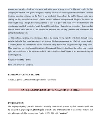 woman who had slipped off her print dress and white apron to array herself in blue and pearls, the day
changed, put off stuff, took guaze, changed to evening, and with the same sigh of exhilaration that a woman
breathes, tumbling petticoats on the floor, it too shed dust, heat, colour; the traffic thinned; motor cars,
tinkling, darting, succeeded the lumber of vans; and here and there among the thick foliage of the squares an
intense light hung. I resign, the evening seemed to say, as it paled and faded above the battlements and
prominences, moulded, pointed, of hotel, flat, and block of shops, I fade, she was beginning, I disappear, but
London would have none of it, and rushed her bayonets into the sky, pinioned her, constrained her
partnership in her revelry.
… The prolonged evening was. Inspiring… For as the young people went by with their dispatch-boxes,
awfully glad to be free, proud too, dumbly, of stepping this famous pavement, joy of a kind, cheap, tinselly,
if you like, but all the same rapture, flushed their faces. They dressed well too; pink stockings; pretty shoes.
They would now have two hours at the pictures. It sharpened them, it refined them, the yellow-blue evening
light; and on the leaves in the square shone lurid, livid – they looked as if dipped in sea water- the foliage of
a submerged city.
Virginia Wolf (1882 – 1941)
From ‘Mrs Dalloway’ (adapted)
REFERENCE/FURTHER READING
Achebe, C. (1966). A Man of the People. Ibadan: Heinemann.
UNIT 2: A SAMPLE STYLISTIC ANALYSIS OF A POEM
INTRODUCTION
The language of poetry, you will remember, is usually characterized by some stylistic features which can
be analysed at graphological, phonological, syntactic and lexico-semantic. It is all these features that
give a literary work, like a poem, what Fowler (1975: 11) calls “identity.”
 