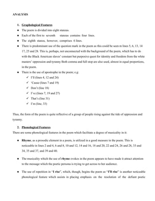 ANALYSIS
1. Graphological Features
 The poem is divided into eight stanzas.
 Each of the first to seventh stanzas contains four lines.
 The eighth stanza, however, comprises 6 lines.
 There is predominant use of the question mark in the poem as this could be seen m lines 5, 6, 13, 14
17, 25 and 28. This is, perhaps, not unconnected with the background of the poem, which has to do
with the Black American slaves’ constant but purposive quest for identity and freedom from the white
masters’ oppression and tyranny Both comma and full stop are also used, almost in equal proportions,
in the poem.
 There is the use of apostrophe in the poem; e.g:
 I’ll (lines 4, 12 and 24)
 ‘Cause (lines 7 and 19)
 Don’t (line 18)
 I’ve (lines 7, 19 and 27)
 That’s (line 31)
 I’m (line, 33)
Thus, the form of the poem is quite reflective of a group of people rising against the tide of oppression and
tyranny.
2. Phonological Features
There are some phonological features in the poem which facilitate a degree of musicality in it:
 Rhyme, as a prosodic element in a poem, is utilized in a good measure in the poem. This is
noticeable in lines 2 and 4, 6 and 8, 10 and 12, 14 and 16, 18 and 20, 22 and 24, 26 and 28, 33 and
34, 35 and 37, and 39 and 40.
 The musicality which the use of rhyme evokes in the poem appears to have made it attract attention
to the message which the poetic persona is trying to get across to her audience.
 The use of repetition in “I rise”, which, though, begins the poem as “I’ll rise” is another noticeable
phonological feature which assists in placing emphasis on the resolution of the defiant poetic
 