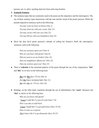persona not to allow anything deter her from achieving freedom.
3. Syntactic Features
 The sentence types that are commonly used in the poem are the imperative and the interrogative. The
use of these sentence types harmonizes with the tone and the mood of the poetic persona. While the
pseudo imperative sentences such as the following:
You may write me down in history (line 1)
You may shoot me with your words, (line 21)
You may cut me with your eyes (line 22)
You may kill me with your hatefulness (line 23)
 Show the dare devil poetic persona’s attitude of calling her listener’s bluff, the interrogative
sentences, such as the following:
Does my sassiness upset you? (line 5)
Why are you beset with gloom? (line 6)
Did you want to see me broken? (line 13)
Does my haughtiness offend you? (line 25)
Does my sexiness upset you? (line 25)
 There is cohesion in the structural patterns of the poem through the use of the conjunctions, ‘but’
and ‘like’ as we have in the following lines:
But still, like dust, I’ll rise (line 4)
Just like hopes springing high, (line 11)
But still, like air, I’ll rise, (line 24).
 Bondage, on the other hand, manifests through the use of subordinators like ‘cause’ (because] and
‘that’ as shown in the following lines:
Why are you beset with gloom?
“Cause I walk like I’ve got oil wells (lines 7-8)
Don’t you take it awful hard
‘Cause I laugh like I’ve got gold mines (lines 18-19)
Does it come as a surprise
That I dance like I’ve got diamonds (lines 26-27).
 