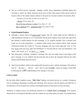  The use of these devices, especially, bondage (which shows dependency) probably depicts the
servitude in which the Black American slaves were to their white masters while slavery lasted in
America. Most of the simple sentences utilized in the poem are inverted as follows for stylistic effect:
...like dust, I’ll rise (line 4) Still I’ll rise (line 12) ...
…like air I’ll rise (lines 24)
Out of the huts of history’s shame I rise (lines 31 - 32)
Into a daybreak that’s wondrously clear I rise (lines 37-38)
4. Lexico-Semantic Features
 Although, a cursory look at the poem would suggest that the reader might not have difficulty in
understanding the message in it, it is noteworthy that the poem employs some words and expressions
that demand a careful analysis for their meanings to be properly decoded. This is because such
words are not usual collocations – a situation which creates some stylistic effects. Such unusual
collocations include the ‘words’ in ‘You may shoot me with your words, ‘cut’ and ‘eyes’ in ‘You
may cut me with your eyes’, ‘kill’ and ‘hatefulness’ in ‘You may kill me with your hatefulness’ and
‘black’ and ‘ocean’ in ‘I’ am black ocean.
 They bring about strikingly metaphoric meanings that draw the reader closer to the import of the
poet’s message. It is not unlikely that the poet does this to show the inequality between the white
masters and the black American slaves.
 Apart from metaphor, simile is also employed by the poet to some stylistic advantages. The simile in
each of ‘…like dust’, ‘… like air…’ and’…like I’ve got diamonds’ creates an imagery which helps
in enhancing the reader’s understanding of the message in the poem.
CONCLUSION
On the whole Maya Angelou’s poem, “Still I Rise” deploys rich poetic devices to a number of purposes
such as explaining, illustrating, revealing and clarifying. Note, however, that the analysis provided here is
not exhaustive, but it can guide you in dong a meaningful analysis of any poem you may encounter.
Therefore, in reading a poem, you should pay attention to its content, form and language. Your analysis
should also be well organised and there must be evidence for any observation you make. You should realise
 