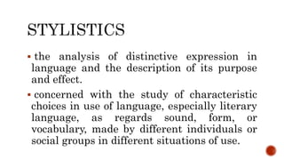  the analysis of distinctive expression in
language and the description of its purpose
and effect.
 concerned with the study of characteristic
choices in use of language, especially literary
language, as regards sound, form, or
vocabulary, made by different individuals or
social groups in different situations of use.
 