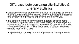 Difference between Linguistic Stylistics &
Literary Stylistics
• Linguistic Stylistics studies the devices in language of literary
texts ( such as rhetorical figures and syntactical patterns) that
are employed to produce expressive or literary style.
• It is different from literary criticism. Literary criticism rests
solely on subjective interpretation of texts, linguistic stylistics
concentrates on the “linguistic frameworks operative in a text”
( Ayeomoni 2003: 177). This gives critic a pattern to follow,
what to look for in a text.
• Ayeomoni, N (2003),” Role of Stylistics in Literary Studies”
 